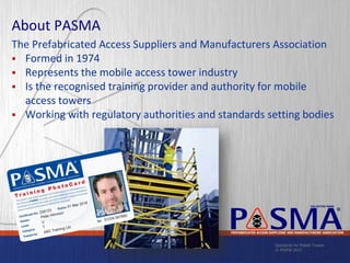 Standards for Mobile Towers
© PASMA 2015
COLLECTIVE MARK
®
PREFABRICATED ACCESS SUPPLIERS’ AND MANUFACTURERS’ ASSOCIATION
About PASMA
The Prefabricated Access Suppliers and Manufacturers Association
 Formed in 1974
 Represents the mobile access tower industry
 Is the recognised training provider and authority for mobile
access towers
 Working with regulatory authorities and standards setting bodies
 