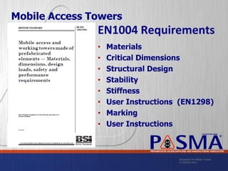 Standards for Mobile Towers
© PASMA 2015
COLLECTIVE MARK
®
PREFABRICATED ACCESS SUPPLIERS’ AND MANUFACTURERS’ ASSOCIATION
Mobile Access Towers
EN1004 Requirements
• Materials
• Critical Dimensions
• Structural Design
• Stability
• Stiffness
• User Instructions (EN1298)
• Marking
• User Instructions
 