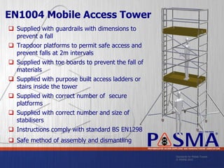 Standards for Mobile Towers
© PASMA 2015
COLLECTIVE MARK
®
PREFABRICATED ACCESS SUPPLIERS’ AND MANUFACTURERS’ ASSOCIATION
EN1004 Mobile Access Tower
 Supplied with guardrails with dimensions to
prevent a fall
 Trapdoor platforms to permit safe access and
prevent falls at 2m intervals
 Supplied with toe boards to prevent the fall of
materials
 Supplied with purpose built access ladders or
stairs inside the tower
 Supplied with correct number of secure
platforms
 Supplied with correct number and size of
stabilisers
 Instructions comply with standard BS EN1298
 Safe method of assembly and dismantling
 