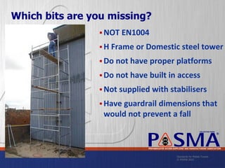 Standards for Mobile Towers
© PASMA 2015
COLLECTIVE MARK
®
PREFABRICATED ACCESS SUPPLIERS’ AND MANUFACTURERS’ ASSOCIATION
Which bits are you missing?
 NOT EN1004
 H Frame or Domestic steel tower
 Do not have proper platforms
 Do not have built in access
 Not supplied with stabilisers
 Have guardrail dimensions that
would not prevent a fall
 