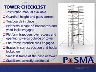 Standards for Mobile Towers
© PASMA 2015
COLLECTIVE MARK
®
PREFABRICATED ACCESS SUPPLIERS’ AND MANUFACTURERS’ ASSOCIATION
TOWER CHECKLIST
 Instruction manual available
 Guardrail height and gaps correct
 Toe boards in place
 Platforms secure on horizontals and
wind-locks engaged
 Platform trapdoors over access and
opening towards outside of tower
 End frame interlock clips engaged
 Braces in correct position and hooks
locked on
 Smallest frame at the base of tower
 Stabilisers correctly positioned
 