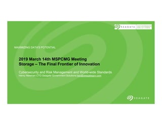 11/24/18
MAXIMIZING DATA'S POTENTIAL
2019 March 14th MSPCMG Meeting
Storage – The Final Frontier of Innovation
Cybersecurity and Risk Management and World-wide Standards
Henry Newman CTO Seagate Government Solutions hsn@seagategov.com
 