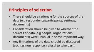 Principles of selection
• There should be a rationale for the sources of the
data (e.g respondents/participants, settings,
documents)
• Consideration should be given to whether the
sources of data (e.g people, organizations,
documents) were unusual in some important way.
• Any limitations of the data should be discussed
(such as non response, refusal to take part).
 