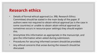 Research ethics
• Details of formal ethical approval (i.e. IRB, Research Ethics
Committee) should be stated in the main body of the paper. If
authors were not required to obtain ethical approval (as is the case in
some countries) or unable to obtain attain ethical approval (as
sometimes occurs in resource-poor settings) they should explain
this.
• Anonymize this information as appropriate in the manuscript, and
give the information when asked during submission.
• Procedures for securing informed consent should be provided.
• Any ethical concerns that arose during the research should be
discussed.
 