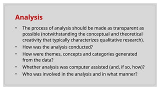 Analysis
• The process of analysis should be made as transparent as
possible (notwithstanding the conceptual and theoretical
creativity that typically characterizes qualitative research).
• How was the analysis conducted?
• How were themes, concepts and categories generated
from the data?
• Whether analysis was computer assisted (and, if so, how)?
• Who was involved in the analysis and in what manner?
 