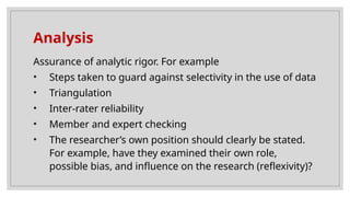 Analysis
Assurance of analytic rigor. For example
• Steps taken to guard against selectivity in the use of data
• Triangulation
• Inter-rater reliability
• Member and expert checking
• The researcher’s own position should clearly be stated.
For example, have they examined their own role,
possible bias, and influence on the research (reflexivity)?
 
