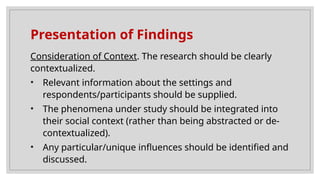 Presentation of Findings
Consideration of Context. The research should be clearly
contextualized.
• Relevant information about the settings and
respondents/participants should be supplied.
• The phenomena under study should be integrated into
their social context (rather than being abstracted or de-
contextualized).
• Any particular/unique influences should be identified and
discussed.
 