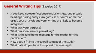 General Writing Tips (Bazeley, 2017)
 If you keep notes/reflections/conclusions etc. under topic
headings during analysis (regardless of source or method
used), your analysis and your writing are likely to become
integrated.
 What was your purpose?
 What question(s) were you asking?
 What is the take home message for the reader for this
publication?
 How does it fit into the overall context of the study?
 What data do you have to support this message?
 