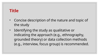 Title
• Concise description of the nature and topic of
the study
• Identifying the study as qualitative or
indicating the approach (e.g., ethnography,
grounded theory) or data collection methods
(e.g., interview, focus group) is recommended.
 