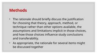 Methods
• The rationale should briefly discuss the justification
for choosing that theory, approach, method, or
technique rather than other options available, the
assumptions and limitations implicit in those choices,
and how those choices influence study conclusions
and transferability.
• As appropriate, the rationale for several items might
be discussed together
 