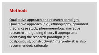 Methods
Qualitative approach and research paradigm.
Qualitative approach (e.g., ethnography, grounded
theory, case study, phenomenology, narrative
research) and guiding theory if appropriate;
identifying the research paradigm (e.g.,
postpositivist, constructivist/ interpretivist) is also
recommended; rationale
 