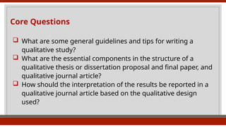Core Questions
 What are some general guidelines and tips for writing a
qualitative study?
 What are the essential components in the structure of a
qualitative thesis or dissertation proposal and final paper, and
qualitative journal article?
 How should the interpretation of the results be reported in a
qualitative journal article based on the qualitative design
used?
 
