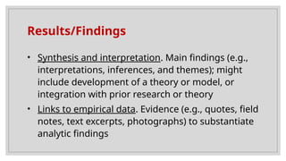 Results/Findings
• Synthesis and interpretation. Main findings (e.g.,
interpretations, inferences, and themes); might
include development of a theory or model, or
integration with prior research or theory
• Links to empirical data. Evidence (e.g., quotes, field
notes, text excerpts, photographs) to substantiate
analytic findings
 