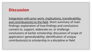 Discussion
Integration with prior work, implications, transferability,
and contribution(s) to the field. Short summary of main
findings; explanation of how findings and conclusions
connect to, support, elaborate on, or challenge
conclusions of earlier scholarship; discussion of scope of
application/ generalizability; identification of unique
contribution(s) to scholarship in a discipline or field
 