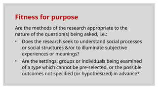 Fitness for purpose
Are the methods of the research appropriate to the
nature of the question(s) being asked, i.e.:
• Does the research seek to understand social processes
or social structures &/or to illuminate subjective
experiences or meanings?
• Are the settings, groups or individuals being examined
of a type which cannot be pre-selected, or the possible
outcomes not specified (or hypothesized) in advance?
 