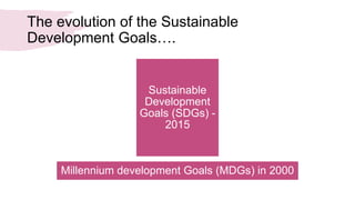 The evolution of the Sustainable
Development Goals….
Sustainable
Development
Goals (SDGs) -
2015
Millennium development Goals (MDGs) in 2000
 