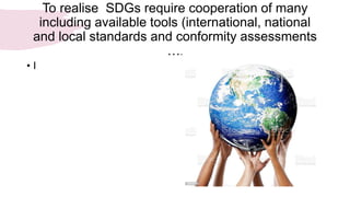 To realise SDGs require cooperation of many
including available tools (international, national
and local standards and conformity assessments
….
• I
 