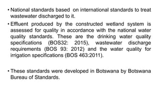 • National standards based on international standards to treat
wastewater discharged to it.
• Effluent produced by the constructed wetland system is
assessed for quality in accordance with the national water
quality standards. These are the drinking water quality
specifications (BOS32: 2015), wastewater discharge
requirements (BOS 93: 2012) and the water quality for
irrigation specifications (BOS 463:2011).
• These standards were developed in Botswana by Botswana
Bureau of Standards.
 