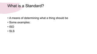 What is a Standard?
• A means of determining what a thing should be
• Some examples:
• ISO
• SLS
 