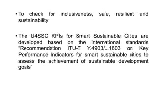 • To check for inclusiveness, safe, resilient and
sustainability
• The U4SSC KPIs for Smart Sustainable Cities are
developed based on the international standards
“Recommendation ITU-T Y.4903/L.1603 on Key
Performance Indicators for smart sustainable cities to
assess the achievement of sustainable development
goals”
 