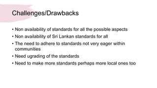 Challenges/Drawbacks
• Non availability of standards for all the possible aspects
• Non availability of Sri Lankan standards for all
• The need to adhere to standards not very eager within
communities
• Need ugrading of the standards
• Need to make more standards perhaps more local ones too
 