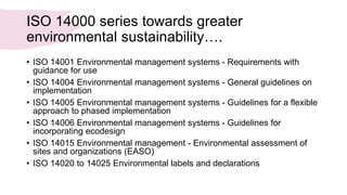 ISO 14000 series towards greater
environmental sustainability….
• ISO 14001 Environmental management systems - Requirements with
guidance for use
• ISO 14004 Environmental management systems - General guidelines on
implementation
• ISO 14005 Environmental management systems - Guidelines for a flexible
approach to phased implementation
• ISO 14006 Environmental management systems - Guidelines for
incorporating ecodesign
• ISO 14015 Environmental management - Environmental assessment of
sites and organizations (EASO)
• ISO 14020 to 14025 Environmental labels and declarations
 