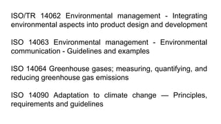 ISO/TR 14062 Environmental management - Integrating
environmental aspects into product design and development
ISO 14063 Environmental management - Environmental
communication - Guidelines and examples
ISO 14064 Greenhouse gases; measuring, quantifying, and
reducing greenhouse gas emissions
ISO 14090 Adaptation to climate change — Principles,
requirements and guidelines
 