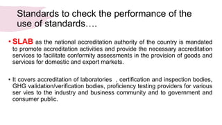 Standards to check the performance of the
use of standards….
• SLAB as the national accreditation authority of the country is mandated
to promote accreditation activities and provide the necessary accreditation
services to facilitate conformity assessments in the provision of goods and
services for domestic and export markets.
• It covers accreditation of laboratories , certification and inspection bodies,
GHG validation/verification bodies, proficiency testing providers for various
ser vies to the industry and business community and to government and
consumer public.
 