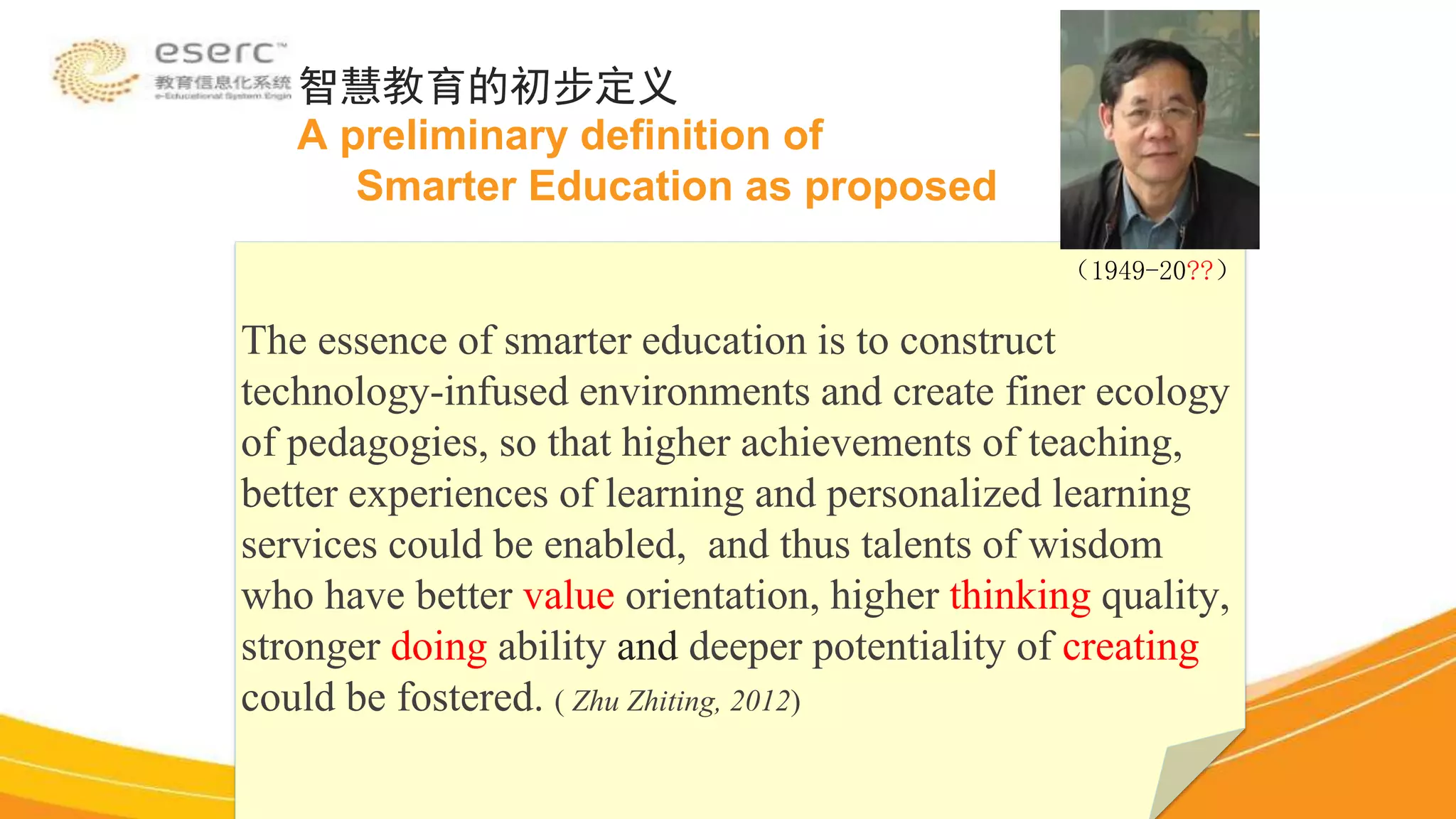 The essence of smarter education is to construct
technology-infused environments and create finer ecology
of pedagogies, so that higher achievements of teaching,
better experiences of learning and personalized learning
services could be enabled, and thus talents of wisdom
who have better value orientation, higher thinking quality,
stronger doing ability and deeper potentiality of creating
could be fostered. ( Zhu Zhiting, 2012)
智慧教育的初步定义
A preliminary definition of
Smarter Education as proposed
（1949-20??）
 