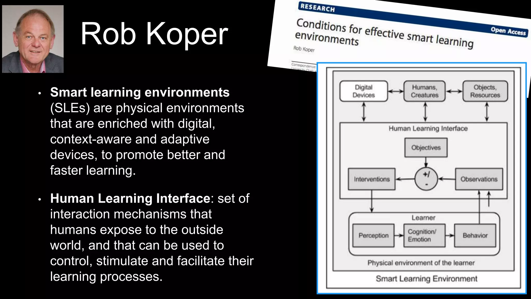 Rob Koper
• Smart learning environments
(SLEs) are physical environments
that are enriched with digital,
context-aware and adaptive
devices, to promote better and
faster learning.
• Human Learning Interface: set of
interaction mechanisms that
humans expose to the outside
world, and that can be used to
control, stimulate and facilitate their
learning processes.
 