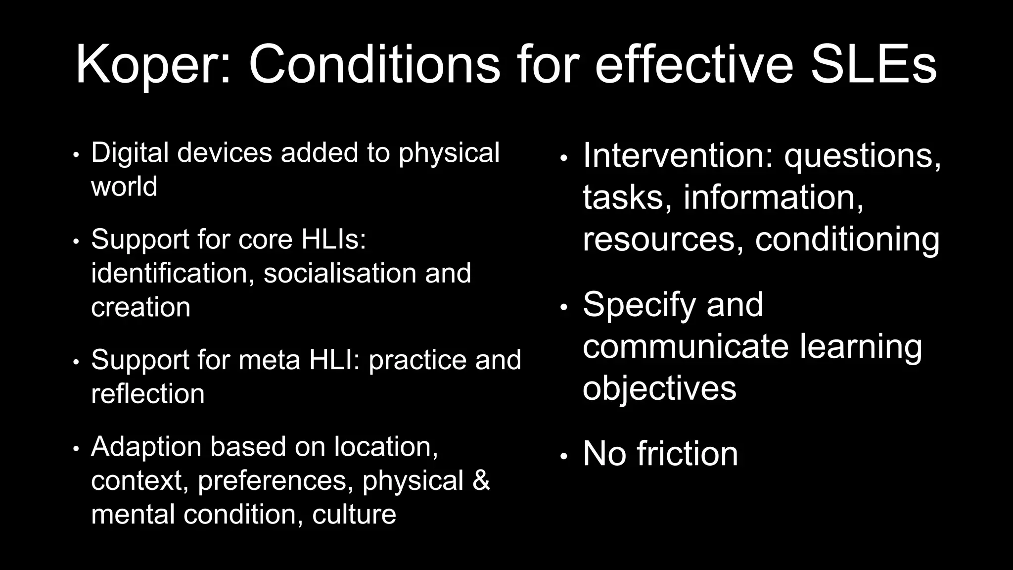 Koper: Conditions for effective SLEs
• Digital devices added to physical
world
• Support for core HLIs:
identification, socialisation and
creation
• Support for meta HLI: practice and
reflection
• Adaption based on location,
context, preferences, physical &
mental condition, culture
• Intervention: questions,
tasks, information,
resources, conditioning
• Specify and
communicate learning
objectives
• No friction
 