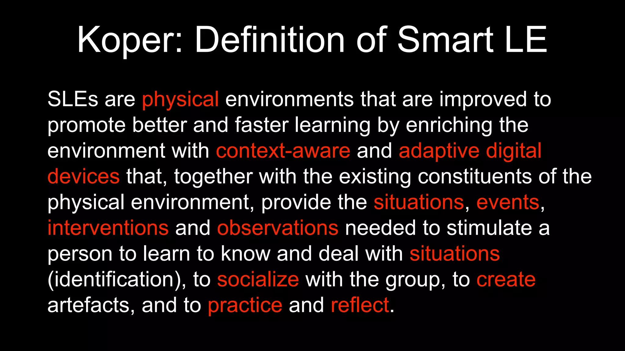 SLEs are physical environments that are improved to
promote better and faster learning by enriching the
environment with context-aware and adaptive digital
devices that, together with the existing constituents of the
physical environment, provide the situations, events,
interventions and observations needed to stimulate a
person to learn to know and deal with situations
(identification), to socialize with the group, to create
artefacts, and to practice and reflect.
Koper: Definition of Smart LE
 