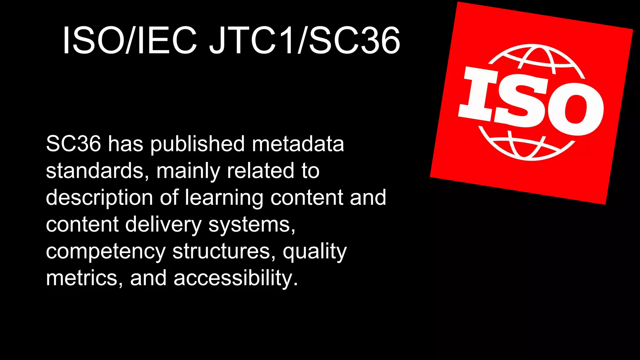 ISO/IEC JTC1/SC36
SC36 has published metadata
standards, mainly related to
description of learning content and
content delivery systems,
competency structures, quality
metrics, and accessibility.
 