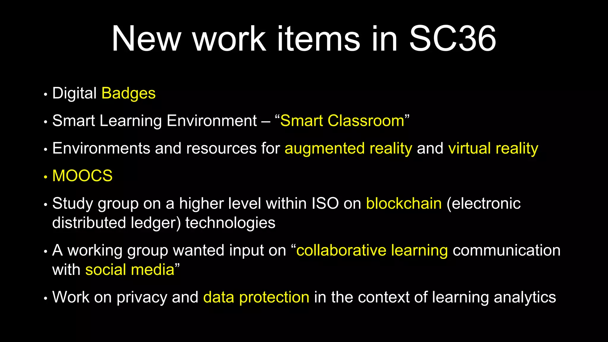 New work items in SC36
• Digital Badges
• Smart Learning Environment – “Smart Classroom”
• Environments and resources for augmented reality and virtual reality
• MOOCS
• Study group on a higher level within ISO on blockchain (electronic
distributed ledger) technologies
• A working group wanted input on “collaborative learning communication
with social media”
• Work on privacy and data protection in the context of learning analytics
 