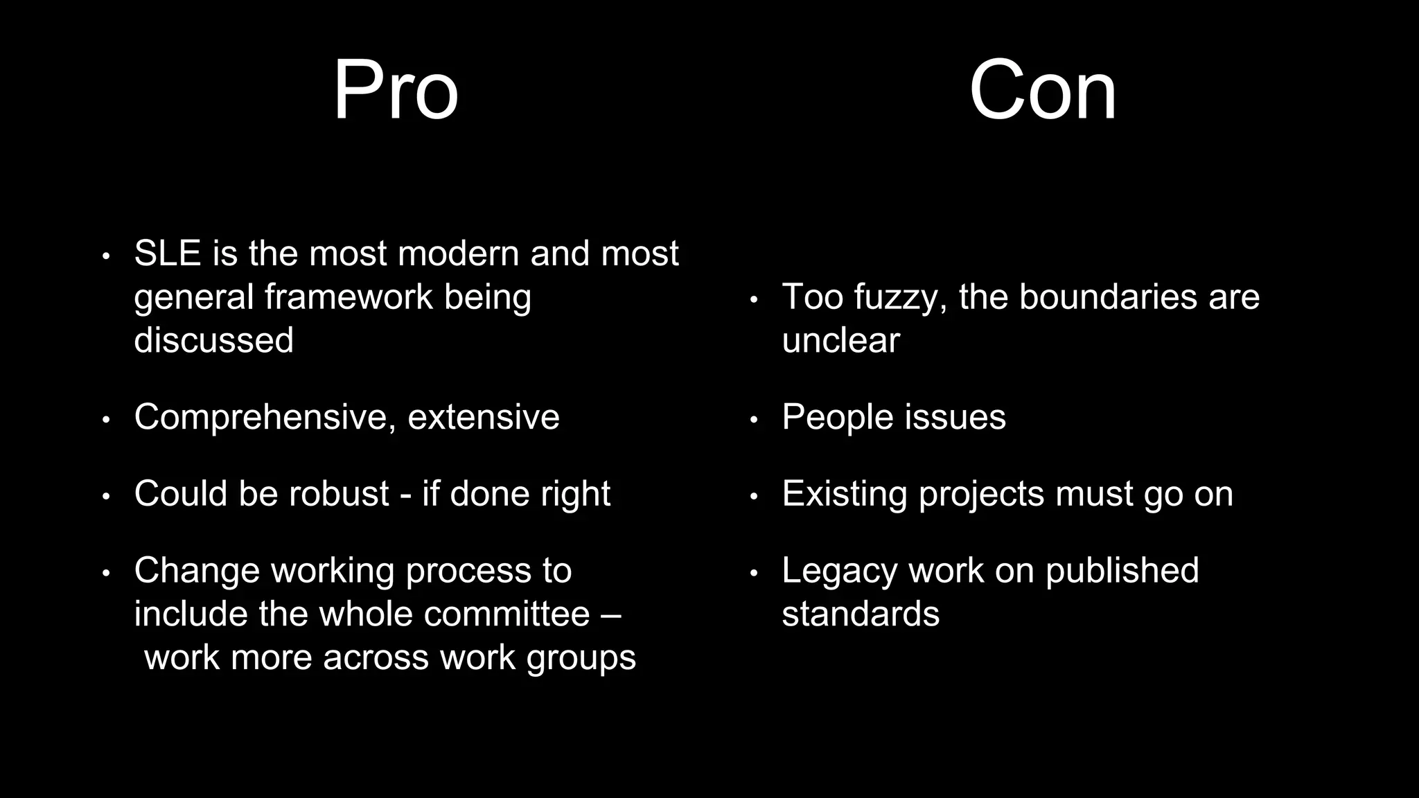 Pro
• SLE is the most modern and most
general framework being
discussed
• Comprehensive, extensive
• Could be robust - if done right
• Change working process to
include the whole committee –
work more across work groups
• Too fuzzy, the boundaries are
unclear
• People issues
• Existing projects must go on
• Legacy work on published
standards
Con
 