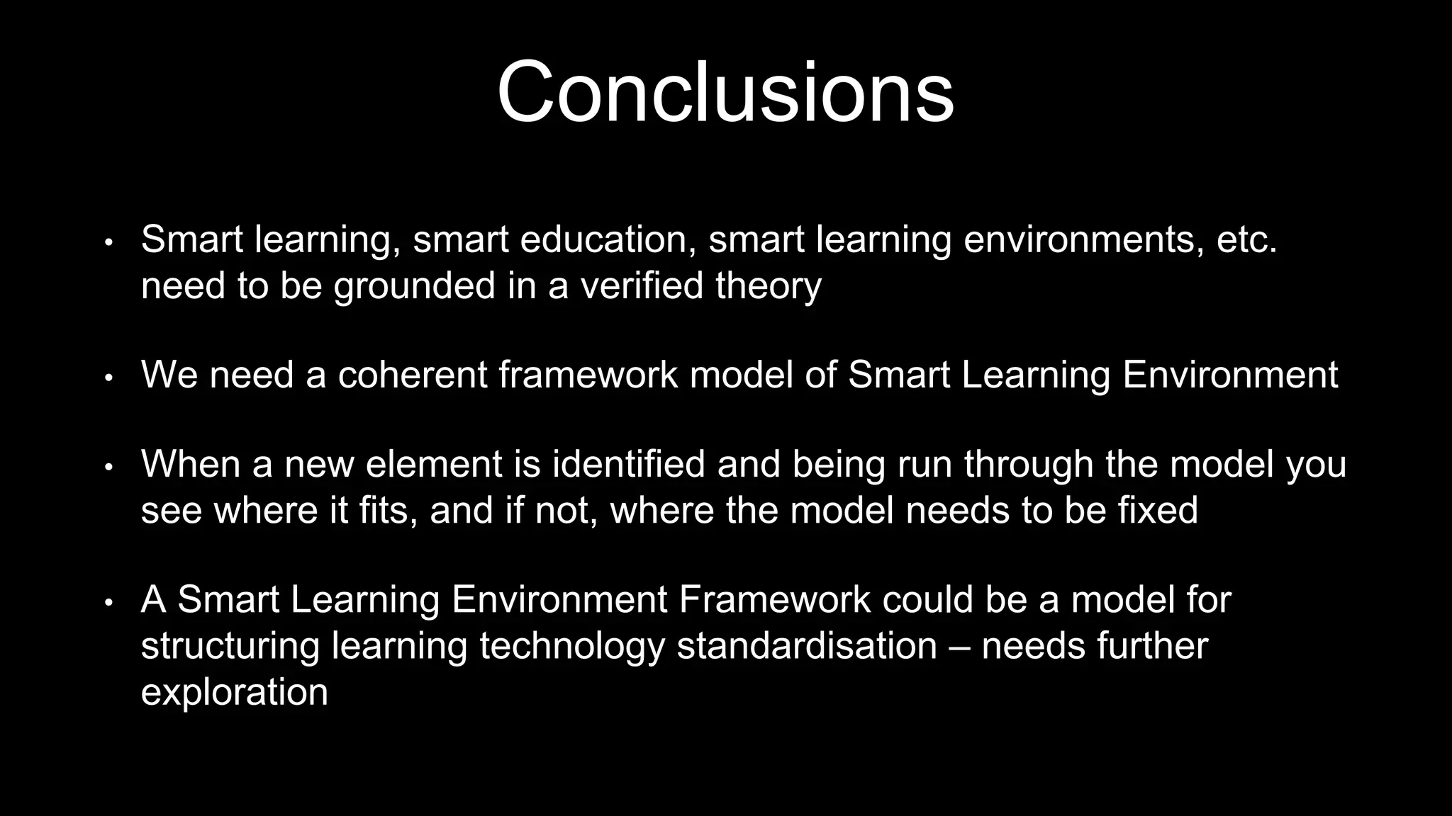 Conclusions
• Smart learning, smart education, smart learning environments, etc.
need to be grounded in a verified theory
• We need a coherent framework model of Smart Learning Environment
• When a new element is identified and being run through the model you
see where it fits, and if not, where the model needs to be fixed
• A Smart Learning Environment Framework could be a model for
structuring learning technology standardisation – needs further
exploration
 