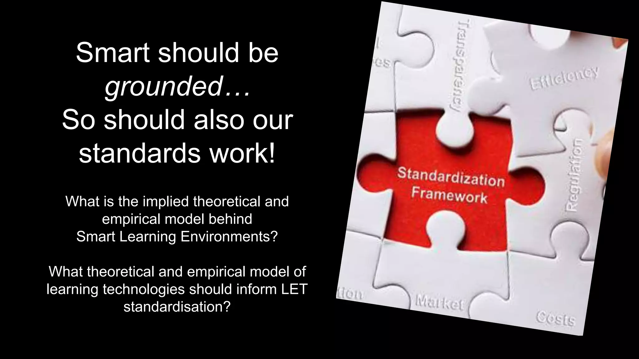 Smart should be
grounded…
So should also our
standards work!
What is the implied theoretical and
empirical model behind
Smart Learning Environments?
What theoretical and empirical model of
learning technologies should inform LET
standardisation?
 