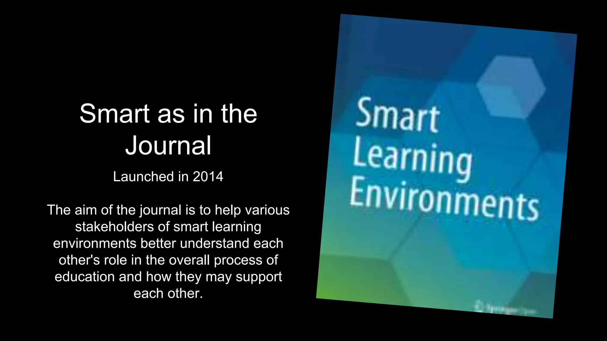 Smart as in the
Journal
Launched in 2014
The aim of the journal is to help various
stakeholders of smart learning
environments better understand each
other's role in the overall process of
education and how they may support
each other.
 