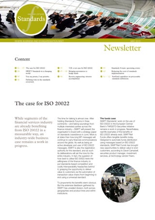 Standards
           f            orum




WHERE BUSINESS AND STANDARDISATION MEET                                                                                        MAy 2010



                                                                                              Newsletter
Content
  01 — 03 The case for ISO 20022                07       T2S: a test case for ISO 20022       09        Standards Forum: upcoming events
  04       SWIFT Standards in a changing        07 — 08 Bringing automation to                10        Reducing the costs of standards
           world                                        hedge funds                                     implementation
  05       You say potato, I say potahto        08       Reverse engineering: mission         11 — 12   SunGard capitalizes on processable
                                                         accomplished                                   standards definitions
  06       Defining roles in the standards
           ecosystem




The case for ISO 20022

While segments of the                        The time for talking is almost over. After    The funds case
                                             holding Standards Forums in three             SWIFT Standards’ work on the use of
financial services industry                  continents – and taking soundings from        ISO 20022 in the European Central
are already benefiting                       multiple interested parties across the        Bank’s TARGET2-Securities initiative
                                             finance industry – SWIFT will present the     remains a work in progress. Nevertheless,
from ISO 20022 in a                          organisation’s board with a strategy paper    real-life examples of the benefits of
measurable way, an                           on standards coexistence in June. More is     ISO 20022 already exist. SWIFTNet
industry-wide business                       at stake than how long MT messages will       Funds offers tangible benefits today.
                                             continue to carry financial communications    Designed to automate funds distribution
case remains a work in                       around the globe. As well as being an         using messages based on ISO 20022
progress.                                    active developer and user of ISO 20022        standards, SWIFTNet Funds has brought
                                             messages, SWIFT is also the registration      new opportunities to deliver value to end-
                                             authority for the standard, and as such       customers, according to David Campbell,
                                             its deliberations will set the tone for the   securities product manager, investment
                                             entire industry. In fact, the question of     services, at technology vendor Fiserv.
                                             how best to utilise ISO 20022 tests the
                                             willingness of the finance industry to
                                             put standards-based competition and
                                             costly interoperability headaches behind
                                             it, grasping the opportunity to deliver
                                             value to customers via the automation of
                                             transaction value chains from beginning to
                                             end using a universal standard.

                                             To proponents the benefits seem obvious.
                                             But the extensive feedback gathered by
                                             SWIFT has unveiled division, both across
                                             geographies and product lines and within
                                             institutions.
 