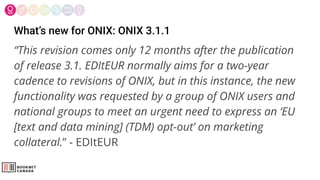 What’s new for ONIX: ONIX 3.1.1
“This revision comes only 12 months after the publication
of release 3.1. EDItEUR normally aims for a two-year
cadence to revisions of ONIX, but in this instance, the new
functionality was requested by a group of ONIX users and
national groups to meet an urgent need to express an ‘EU
[text and data mining] (TDM) opt-out’ on marketing
collateral.” - EDItEUR
 