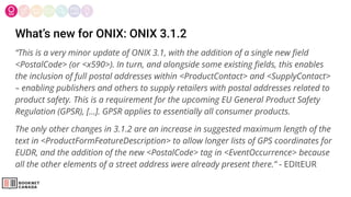 What’s new for ONIX: ONIX 3.1.2
“This is a very minor update of ONIX 3.1, with the addition of a single new ﬁeld
<PostalCode> (or <x590>). In turn, and alongside some existing ﬁelds, this enables
the inclusion of full postal addresses within <ProductContact> and <SupplyContact>
– enabling publishers and others to supply retailers with postal addresses related to
product safety. This is a requirement for the upcoming EU General Product Safety
Regulation (GPSR), […]. GPSR applies to essentially all consumer products.
The only other changes in 3.1.2 are an increase in suggested maximum length of the
text in <ProductFormFeatureDescription> to allow longer lists of GPS coordinates for
EUDR, and the addition of the new <PostalCode> tag in <EventOccurrence> because
all the other elements of a street address were already present there.” - EDItEUR
 