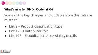 What’s new for ONIX: Codelist 64
Some of the key changes and updates from this release
relate to:
● List 9 – Product classiﬁcation type
● List 17 – Contributor role
● List 196 – E-publication Accessibility details
 