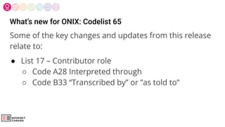 What’s new for ONIX: Codelist 65
Some of the key changes and updates from this release
relate to:
● List 17 – Contributor role
○ Code A28 Interpreted through
○ Code B33 “Transcribed by” or ”as told to”
 