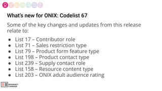 What’s new for ONIX: Codelist 67
Some of the key changes and updates from this release
relate to:
● List 17 – Contributor role
● List 71 – Sales restriction type
● List 79 – Product form feature type
● List 198 – Product contact type
● List 239 – Supply contact role
● List 158 – Resource content type
● List 203 – ONIX adult audience rating
 