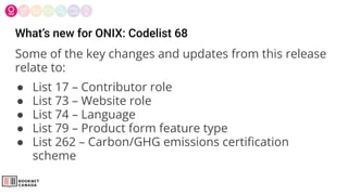What’s new for ONIX: Codelist 68
Some of the key changes and updates from this release
relate to:
● List 17 – Contributor role
● List 73 – Website role
● List 74 – Language
● List 79 – Product form feature type
● List 262 – Carbon/GHG emissions certiﬁcation
scheme
 