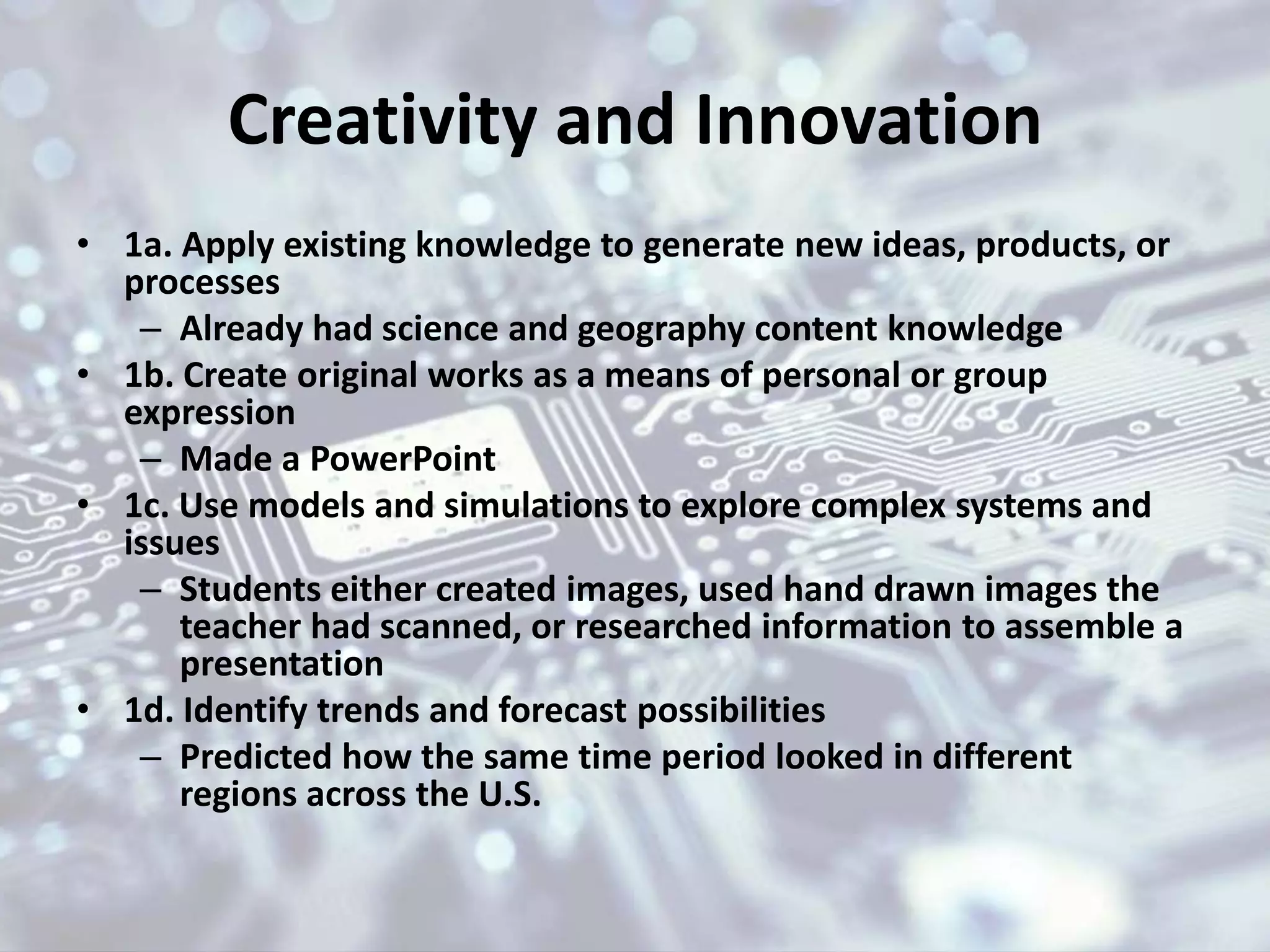Creativity and Innovation
• 1a. Apply existing knowledge to generate new ideas, products, or
processes
– Already had science and geography content knowledge
• 1b. Create original works as a means of personal or group
expression
– Made a PowerPoint
• 1c. Use models and simulations to explore complex systems and
issues
– Students either created images, used hand drawn images the
teacher had scanned, or researched information to assemble a
presentation
• 1d. Identify trends and forecast possibilities
– Predicted how the same time period looked in different
regions across the U.S.
 