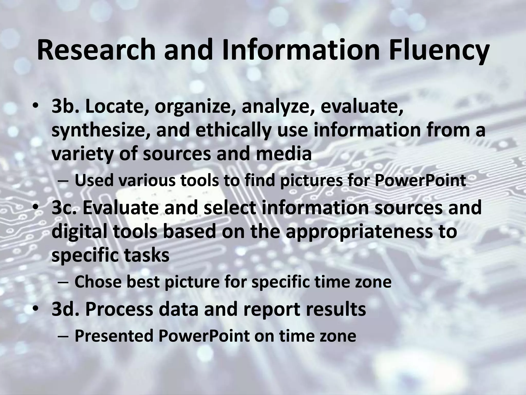 Research and Information Fluency
• 3b. Locate, organize, analyze, evaluate,
synthesize, and ethically use information from a
variety of sources and media
– Used various tools to find pictures for PowerPoint
• 3c. Evaluate and select information sources and
digital tools based on the appropriateness to
specific tasks
– Chose best picture for specific time zone
• 3d. Process data and report results
– Presented PowerPoint on time zone
 