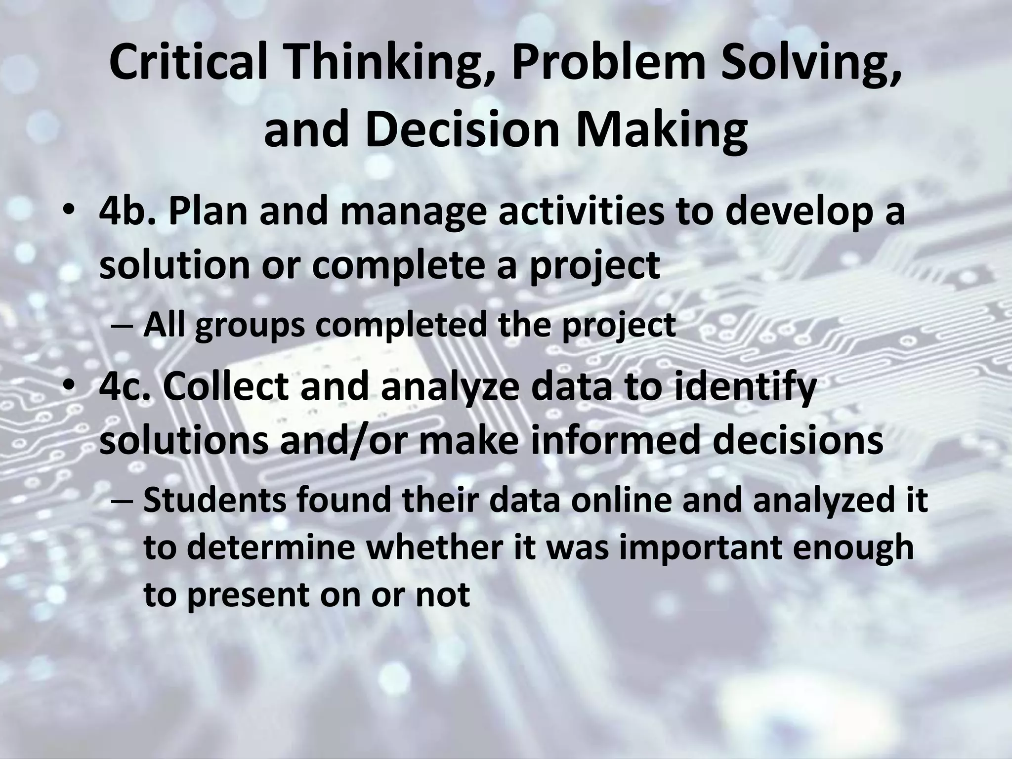 Critical Thinking, Problem Solving,
and Decision Making
• 4b. Plan and manage activities to develop a
solution or complete a project
– All groups completed the project
• 4c. Collect and analyze data to identify
solutions and/or make informed decisions
– Students found their data online and analyzed it
to determine whether it was important enough
to present on or not
 