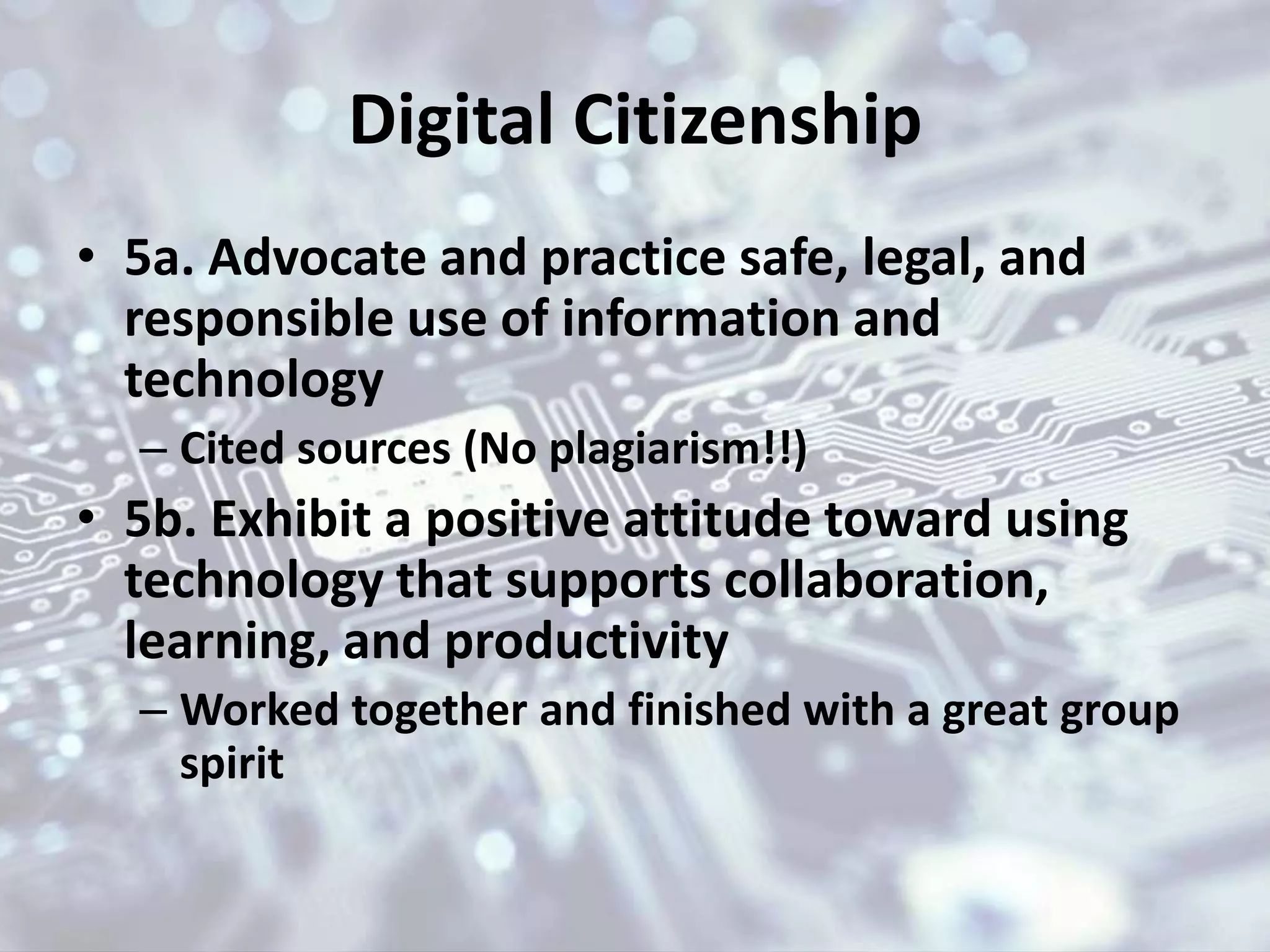 Digital Citizenship
• 5a. Advocate and practice safe, legal, and
responsible use of information and
technology
– Cited sources (No plagiarism!!)
• 5b. Exhibit a positive attitude toward using
technology that supports collaboration,
learning, and productivity
– Worked together and finished with a great group
spirit
 