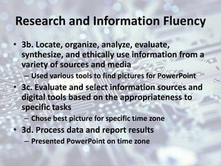 Research and Information Fluency
• 3b. Locate, organize, analyze, evaluate,
synthesize, and ethically use information from a
variety of sources and media
– Used various tools to find pictures for PowerPoint
• 3c. Evaluate and select information sources and
digital tools based on the appropriateness to
specific tasks
– Chose best picture for specific time zone
• 3d. Process data and report results
– Presented PowerPoint on time zone
 